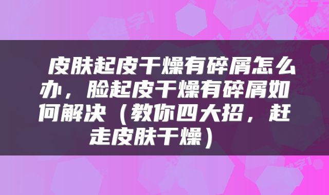  皮肤起皮干燥有碎屑怎么办，脸起皮干燥有碎屑如何解决（教你四大招，赶走皮肤干燥） 