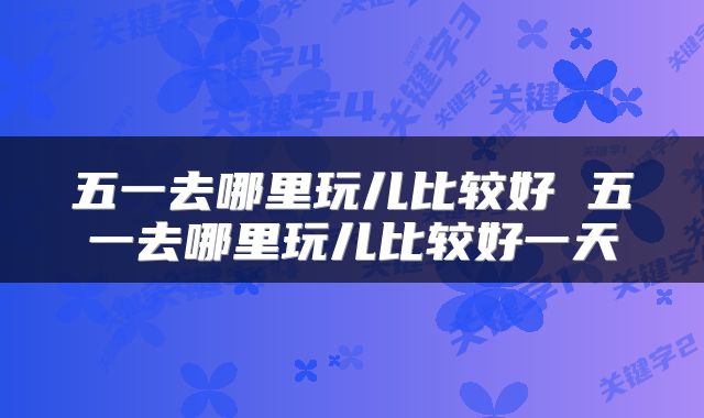 五一去哪里玩儿比较好 五一去哪里玩儿比较好一天