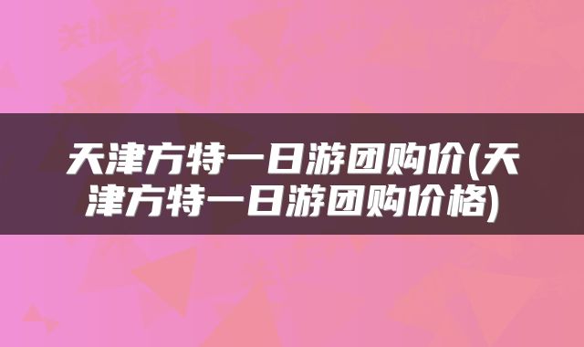 天津方特一日游团购价(天津方特一日游团购价格)