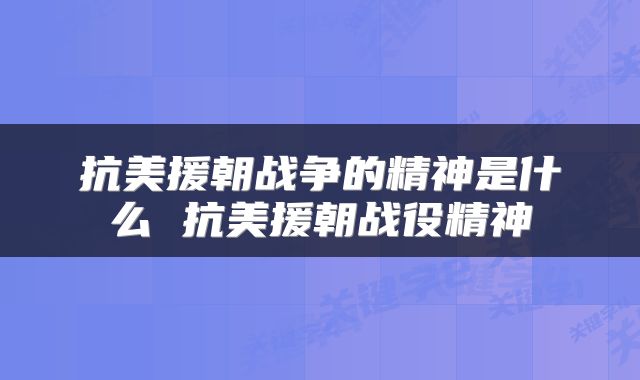 抗美援朝战争的精神是什么 抗美援朝战役精神