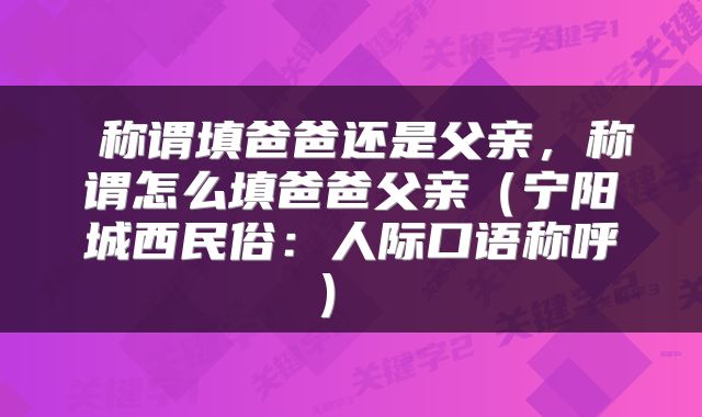  称谓填爸爸还是父亲，称谓怎么填爸爸父亲（宁阳城西民俗：人际口语称呼） 