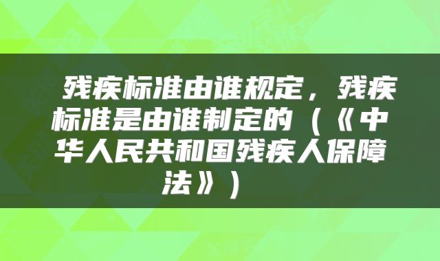  残疾标准由谁规定，残疾标准是由谁制定的（《中华人民共和国残疾人保障法》） 
