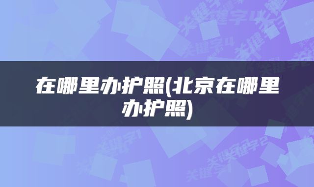 在哪里办护照(北京在哪里办护照)