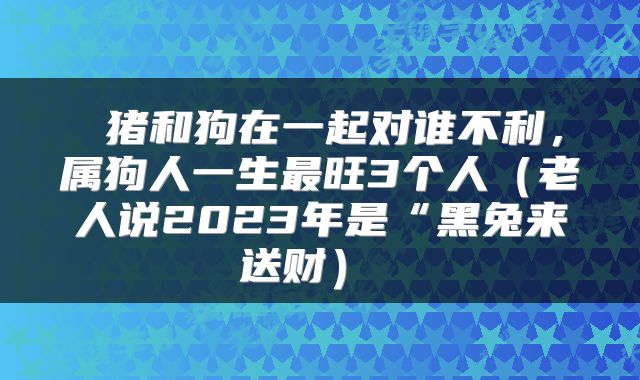  猪和狗在一起对谁不利，属狗人一生最旺3个人（老人说2023年是“黑兔来送财） 