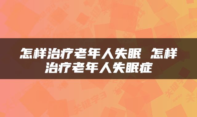 怎样治疗老年人失眠 怎样治疗老年人失眠症