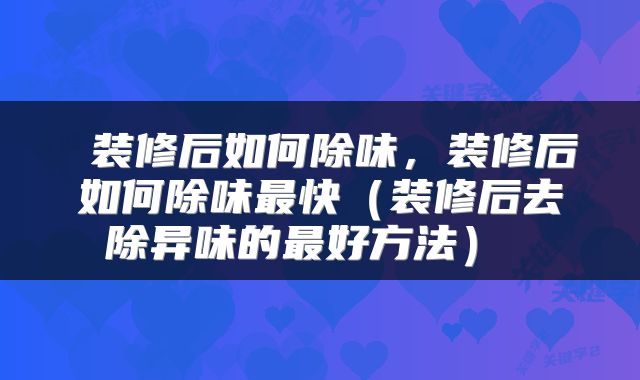  装修后如何除味，装修后如何除味最快（装修后去除异味的最好方法） 