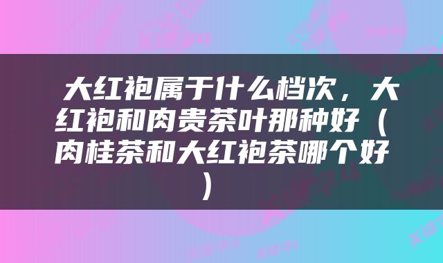  大红袍属于什么档次，大红袍和肉贵茶叶那种好（肉桂茶和大红袍茶哪个好） 