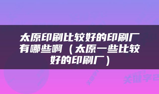 太原印刷比较好的印刷厂有哪些啊（太原一些比较好的印刷厂）