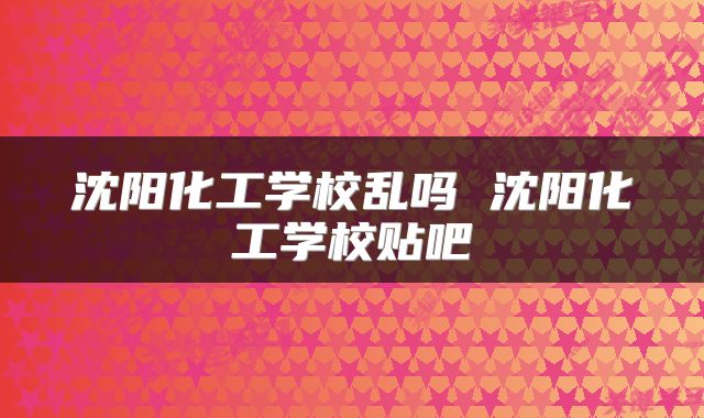 沈阳化工学校乱吗 沈阳化工学校贴吧