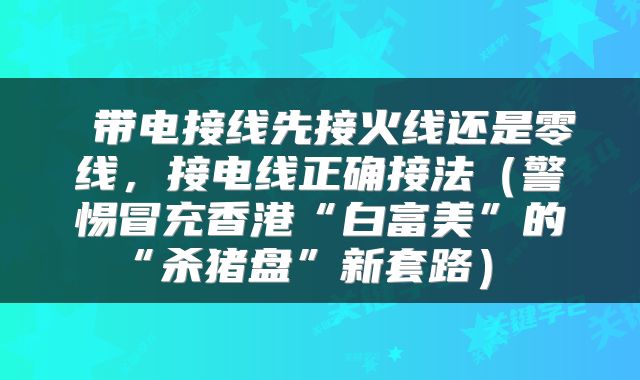  带电接线先接火线还是零线，接电线正确接法（警惕冒充香港“白富美”的“杀猪盘”新套路） 