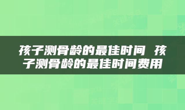 孩子测骨龄的最佳时间 孩子测骨龄的最佳时间费用