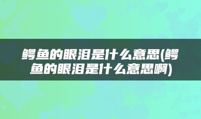 鳄鱼的眼泪是什么意思(鳄鱼的眼泪是什么意思啊)