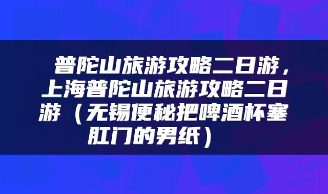  普陀山旅游攻略二日游，上海普陀山旅游攻略二日游（无锡便秘把啤酒杯塞肛门的男纸） 