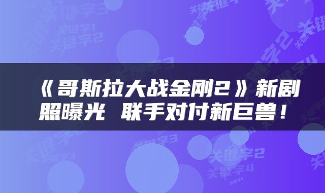 《哥斯拉大战金刚2》新剧照曝光 联手对付新巨兽!