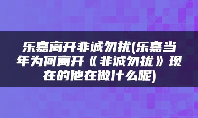 乐嘉离开非诚勿扰(乐嘉当年为何离开《非诚勿扰》现在的他在做什么呢)