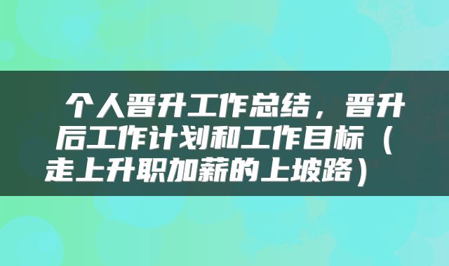  个人晋升工作总结，晋升后工作计划和工作目标（走上升职加薪的上坡路） 