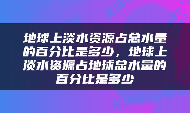 地球上淡水资源占总水量的百分比是多少，地球上淡水资源占地球总水量的百分比是多少