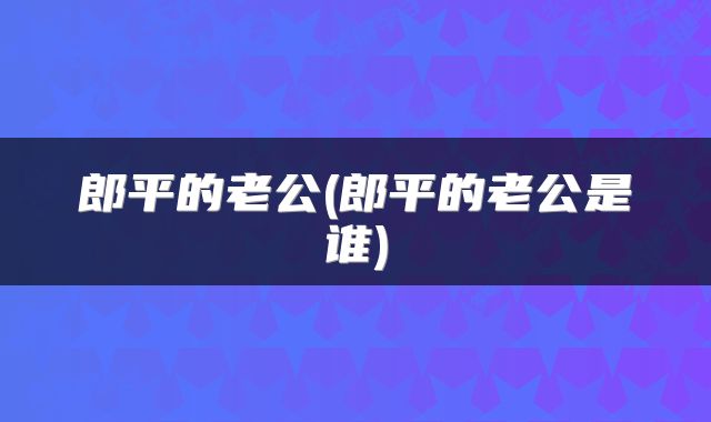 郎平的老公(郎平的老公是谁)