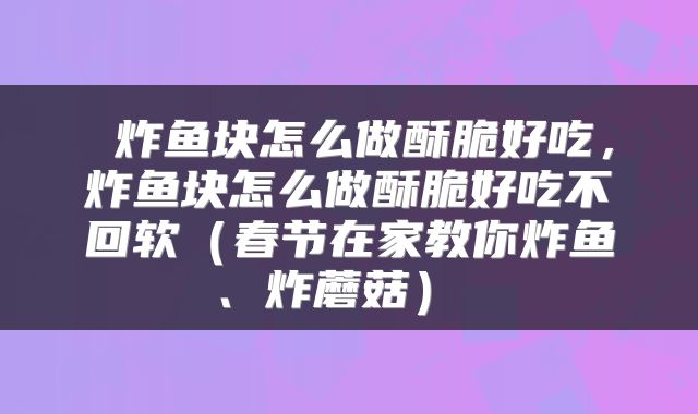  炸鱼块怎么做酥脆好吃，炸鱼块怎么做酥脆好吃不回软（春节在家教你炸鱼、炸蘑菇） 