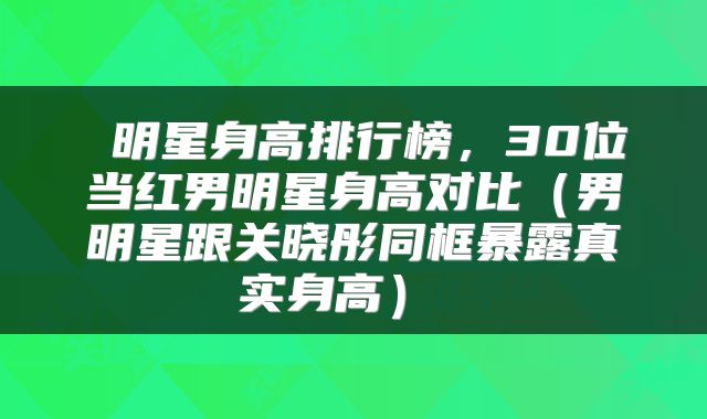  明星身高排行榜，30位当红男明星身高对比（男明星跟关晓彤同框暴露真实身高） 