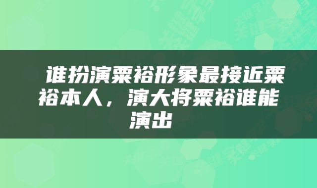  谁扮演粟裕形象最接近粟裕本人，演大将粟裕谁能演出 
