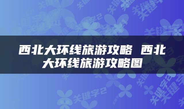 西北大环线旅游攻略 西北大环线旅游攻略图