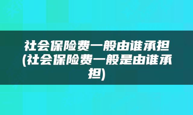 社会保险费一般由谁承担(社会保险费一般是由谁承担)