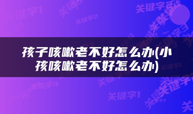孩子咳嗽老不好怎么办(小孩咳嗽老不好怎么办)