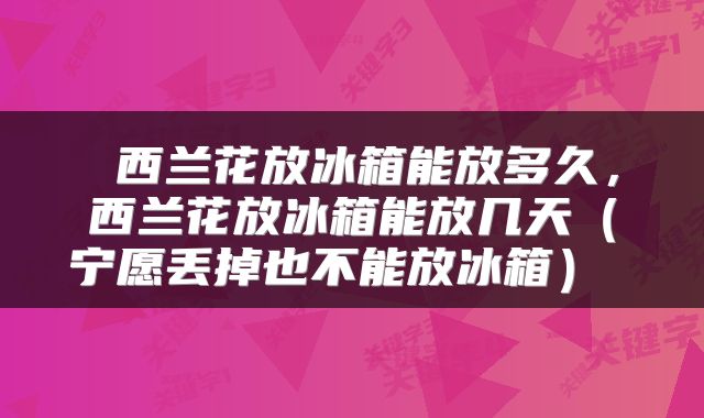  西兰花放冰箱能放多久，西兰花放冰箱能放几天（宁愿丢掉也不能放冰箱） 