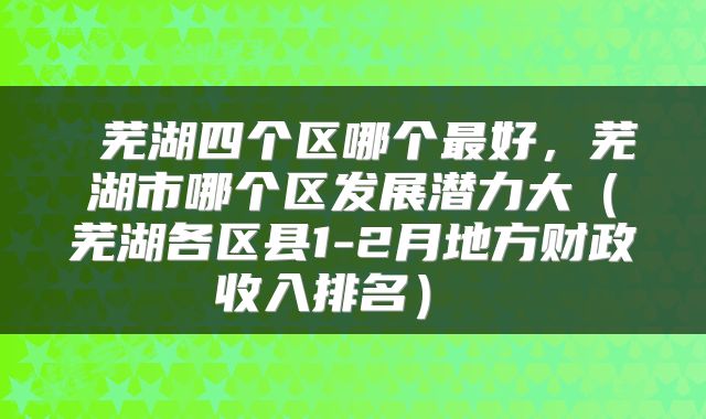  芜湖四个区哪个最好，芜湖市哪个区发展潜力大（芜湖各区县1-2月地方财政收入排名） 