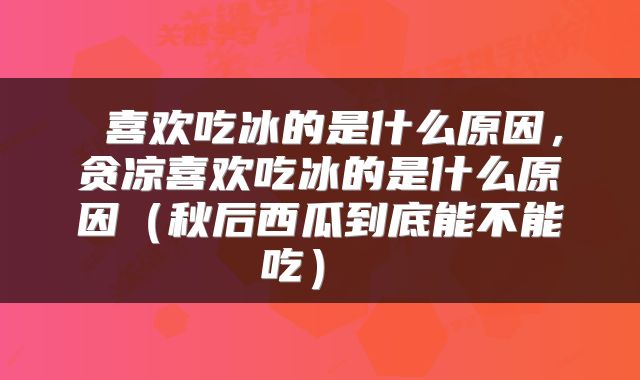  喜欢吃冰的是什么原因，贪凉喜欢吃冰的是什么原因（秋后西瓜到底能不能吃） 