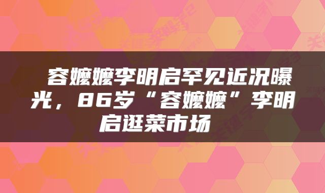  容嬷嬷李明启罕见近况曝光，86岁“容嬷嬷”李明启逛菜市场 