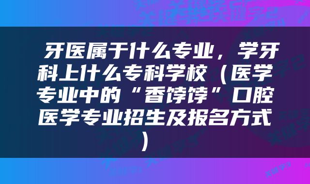  牙医属于什么专业，学牙科上什么专科学校（医学专业中的“香饽饽”口腔医学专业招生及报名方式） 