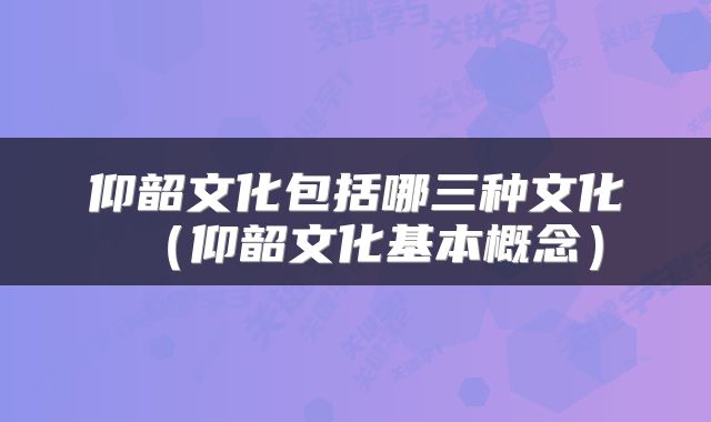 仰韶文化包括哪三种文化（仰韶文化基本概念）