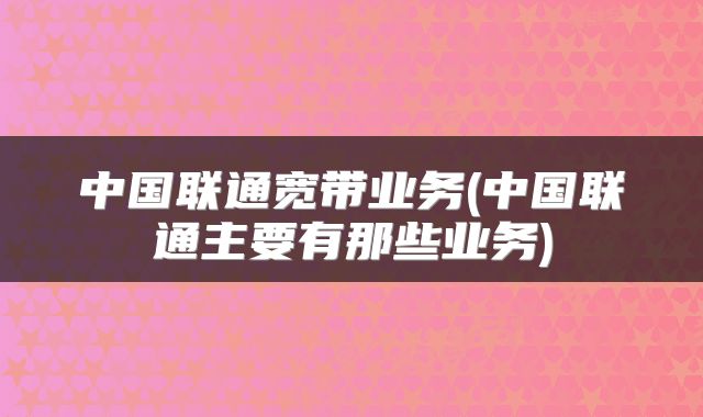 中国联通宽带业务(中国联通主要有那些业务)