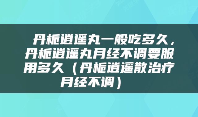  丹栀逍遥丸一般吃多久，丹栀逍遥丸月经不调要服用多久（丹栀逍遥散治疗月经不调） 