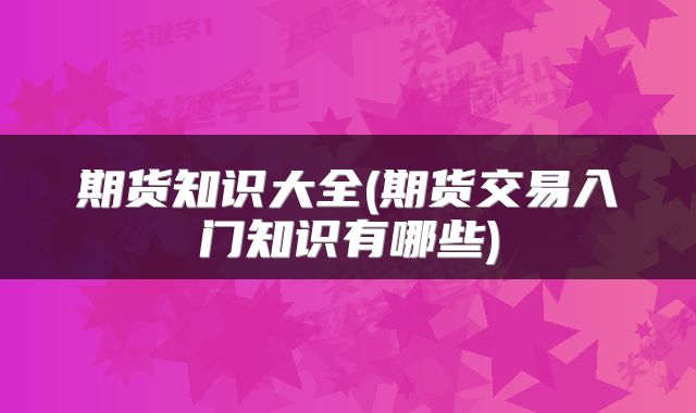 期货知识大全(期货交易入门知识有哪些)