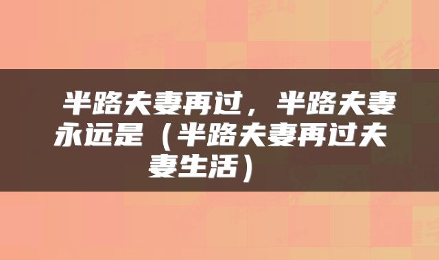  半路夫妻再过，半路夫妻永远是（半路夫妻再过夫妻生活） 