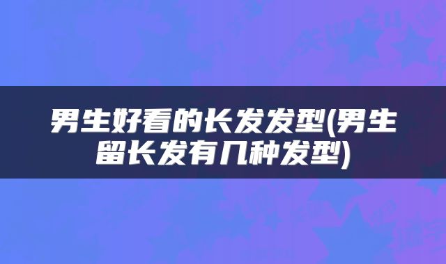 男生好看的长发发型(男生留长发有几种发型)