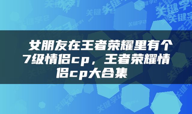  女朋友在王者荣耀里有个7级情侣cp，王者荣耀情侣cp大合集 