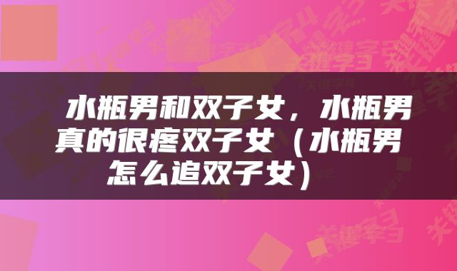  水瓶男和双子女，水瓶男真的很疼双子女（水瓶男怎么追双子女） 