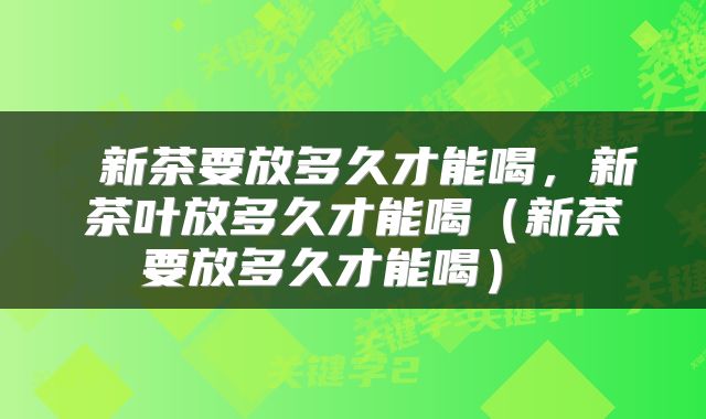  新茶要放多久才能喝，新茶叶放多久才能喝（新茶要放多久才能喝） 