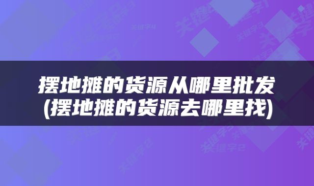 摆地摊的货源从哪里批发(摆地摊的货源去哪里找)
