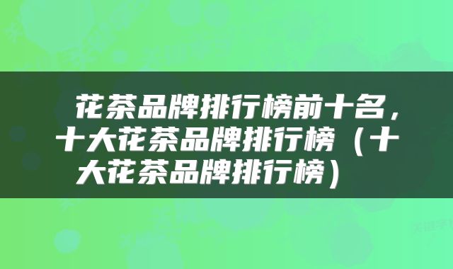  花茶品牌排行榜前十名，十大花茶品牌排行榜（十大花茶品牌排行榜） 