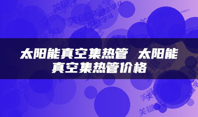 太阳能真空集热管 太阳能真空集热管价格