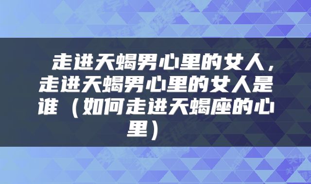  走进天蝎男心里的女人，走进天蝎男心里的女人是谁（如何走进天蝎座的心里） 