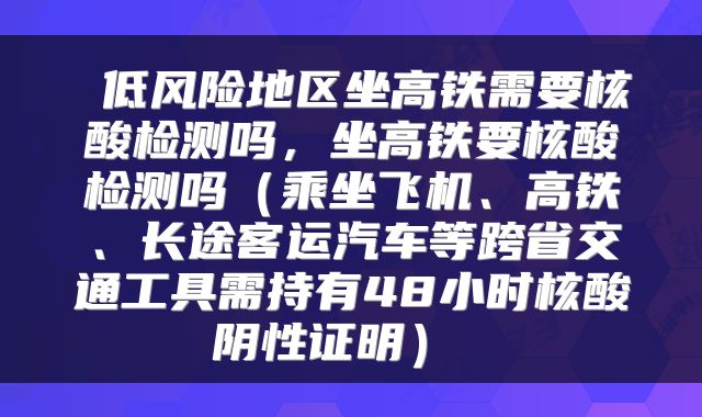  低风险地区坐高铁需要核酸检测吗，坐高铁要核酸检测吗（乘坐飞机、高铁、长途客运汽车等跨省交通工具需持有48小时核酸阴性证明） 