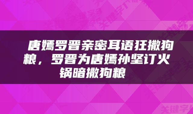  唐嫣罗晋亲密耳语狂撒狗粮，罗晋为唐嫣孙坚订火锅暗撒狗粮 
