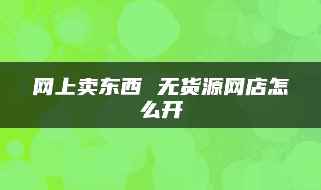 网上卖东西 无货源网店怎么开