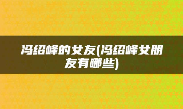 冯绍峰的女友(冯绍峰女朋友有哪些)